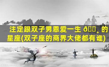 注定跟双子男恩爱一生 🌸 的星座(双子座的商界大佬都有谁)